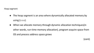 Heap segment
● The heap segment is an area where dynamically allocated memory by
using (new).
● When we allocate memory through dynamic allocation techniques(in
other words, run-time memory allocation), program acquire space from
OS and process address space grows
(cont)
 