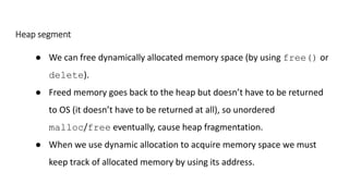 Heap segment
● We can free dynamically allocated memory space (by using free() or
delete).
● Freed memory goes back to the heap but doesn’t have to be returned
to OS (it doesn’t have to be returned at all), so unordered
malloc/free eventually, cause heap fragmentation.
● When we use dynamic allocation to acquire memory space we must
keep track of allocated memory by using its address.
 