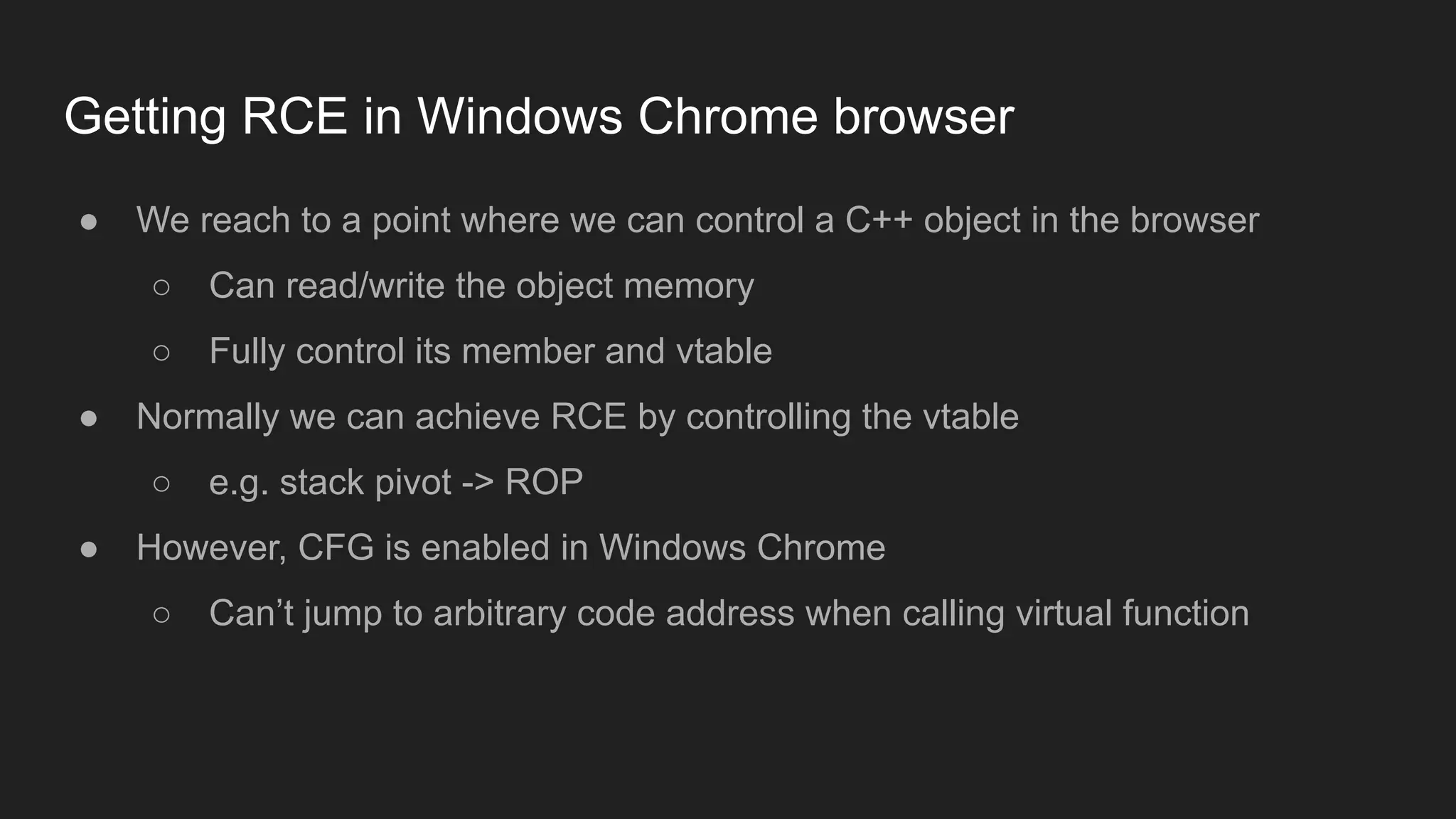 Getting RCE in Windows Chrome browser
● We reach to a point where we can control a C++ object in the browser
○ Can read/write the object memory
○ Fully control its member and vtable
● Normally we can achieve RCE by controlling the vtable
○ e.g. stack pivot -> ROP
● However, CFG is enabled in Windows Chrome
○ Can’t jump to arbitrary code address when calling virtual function
 