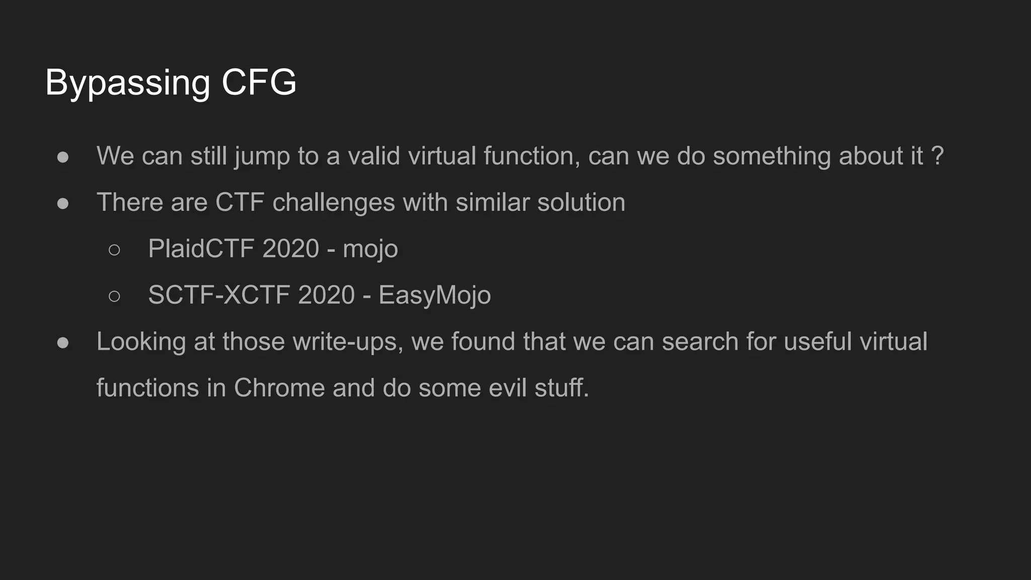 Bypassing CFG
● We can still jump to a valid virtual function, can we do something about it ?
● There are CTF challenges with similar solution
○ PlaidCTF 2020 - mojo
○ SCTF-XCTF 2020 - EasyMojo
● Looking at those write-ups, we found that we can search for useful virtual
functions in Chrome and do some evil stuff.
 