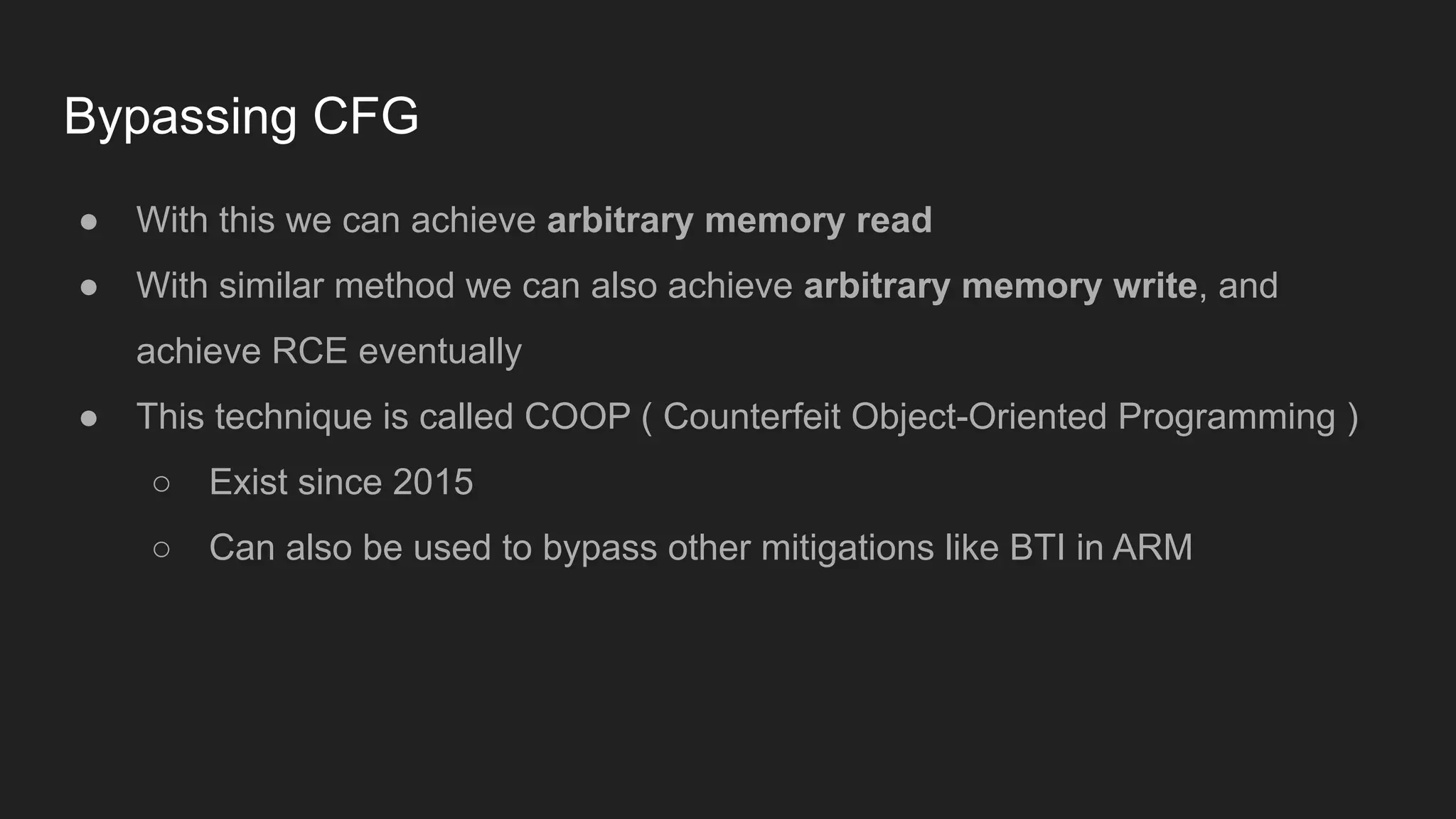 Bypassing CFG
● With this we can achieve arbitrary memory read
● With similar method we can also achieve arbitrary memory write, and
achieve RCE eventually
● This technique is called COOP ( Counterfeit Object-Oriented Programming )
○ Exist since 2015
○ Can also be used to bypass other mitigations like BTI in ARM
 