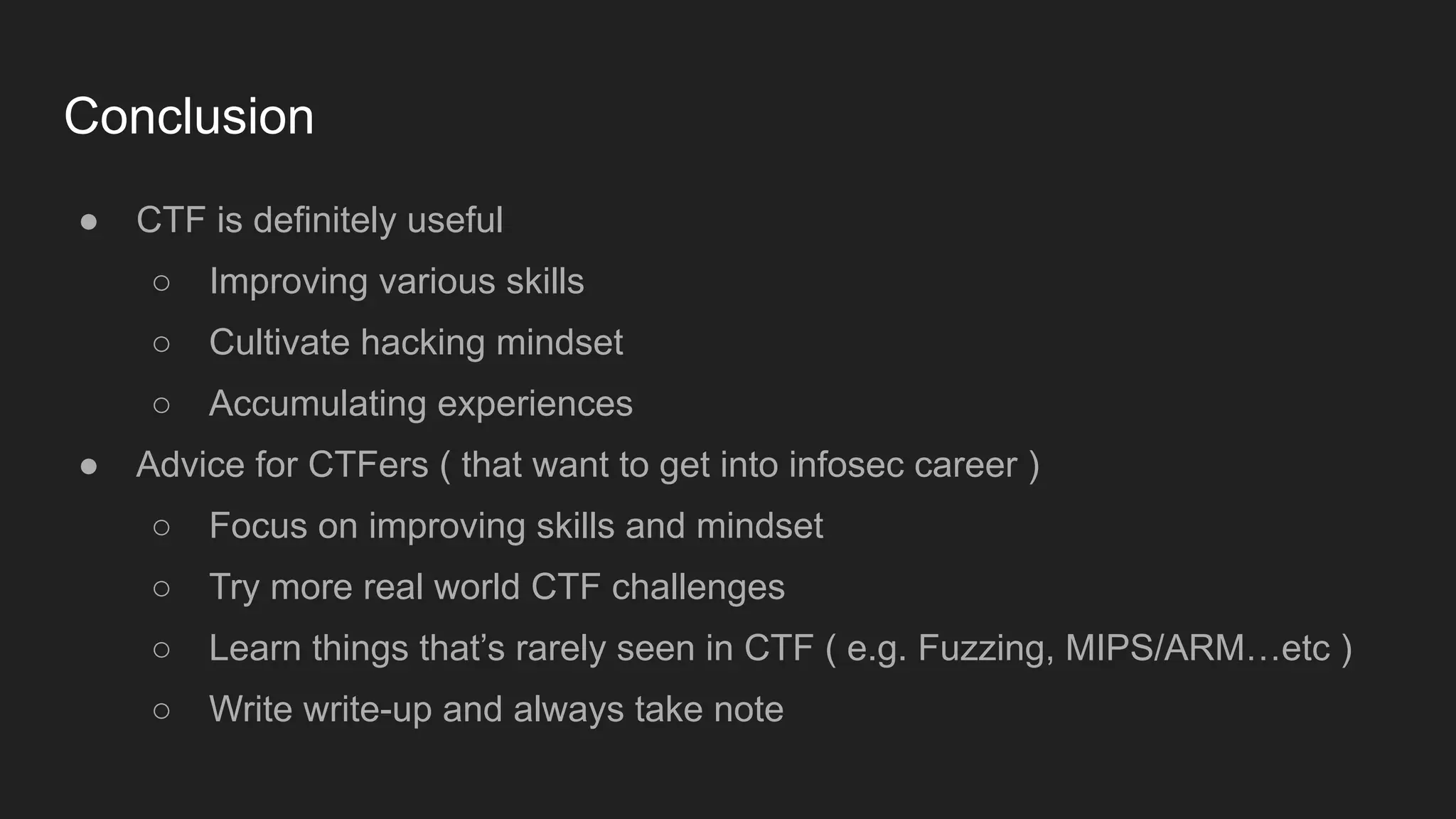 Conclusion
● CTF is definitely useful
○ Improving various skills
○ Cultivate hacking mindset
○ Accumulating experiences
● Advice for CTFers ( that want to get into infosec career )
○ Focus on improving skills and mindset
○ Try more real world CTF challenges
○ Learn things that’s rarely seen in CTF ( e.g. Fuzzing, MIPS/ARM…etc )
○ Write write-up and always take note
 