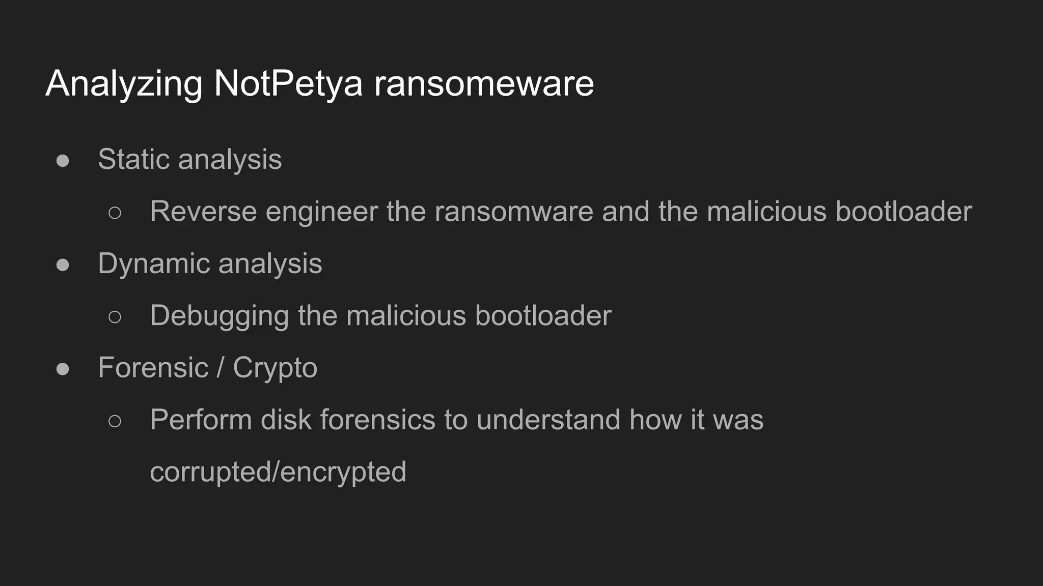 Analyzing NotPetya ransomeware
● Static analysis
○ Reverse engineer the ransomware and the malicious bootloader
● Dynamic analysis
○ Debugging the malicious bootloader
● Forensic / Crypto
○ Perform disk forensics to understand how it was
corrupted/encrypted
 