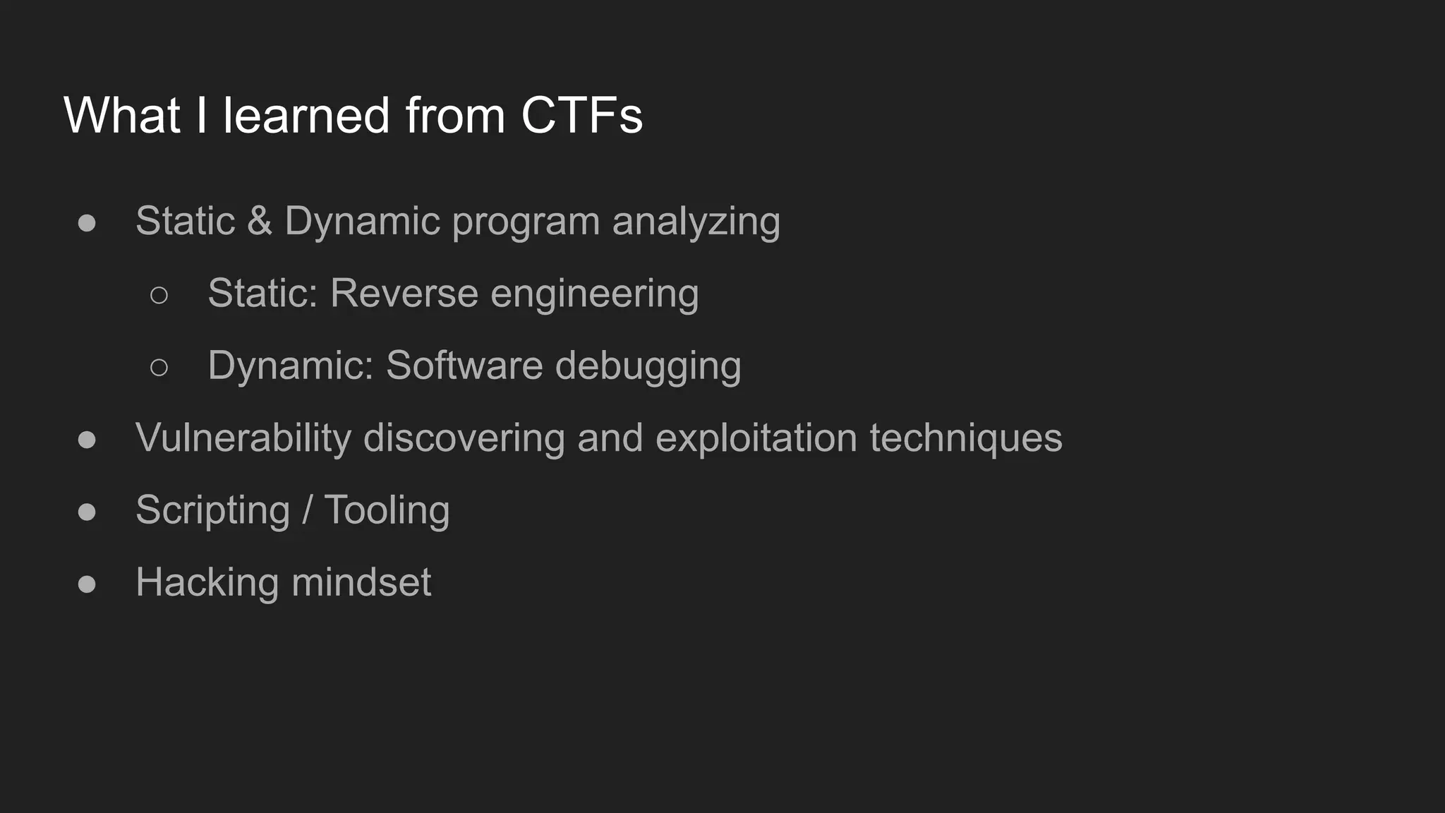 What I learned from CTFs
● Static & Dynamic program analyzing
○ Static: Reverse engineering
○ Dynamic: Software debugging
● Vulnerability discovering and exploitation techniques
● Scripting / Tooling
● Hacking mindset
 