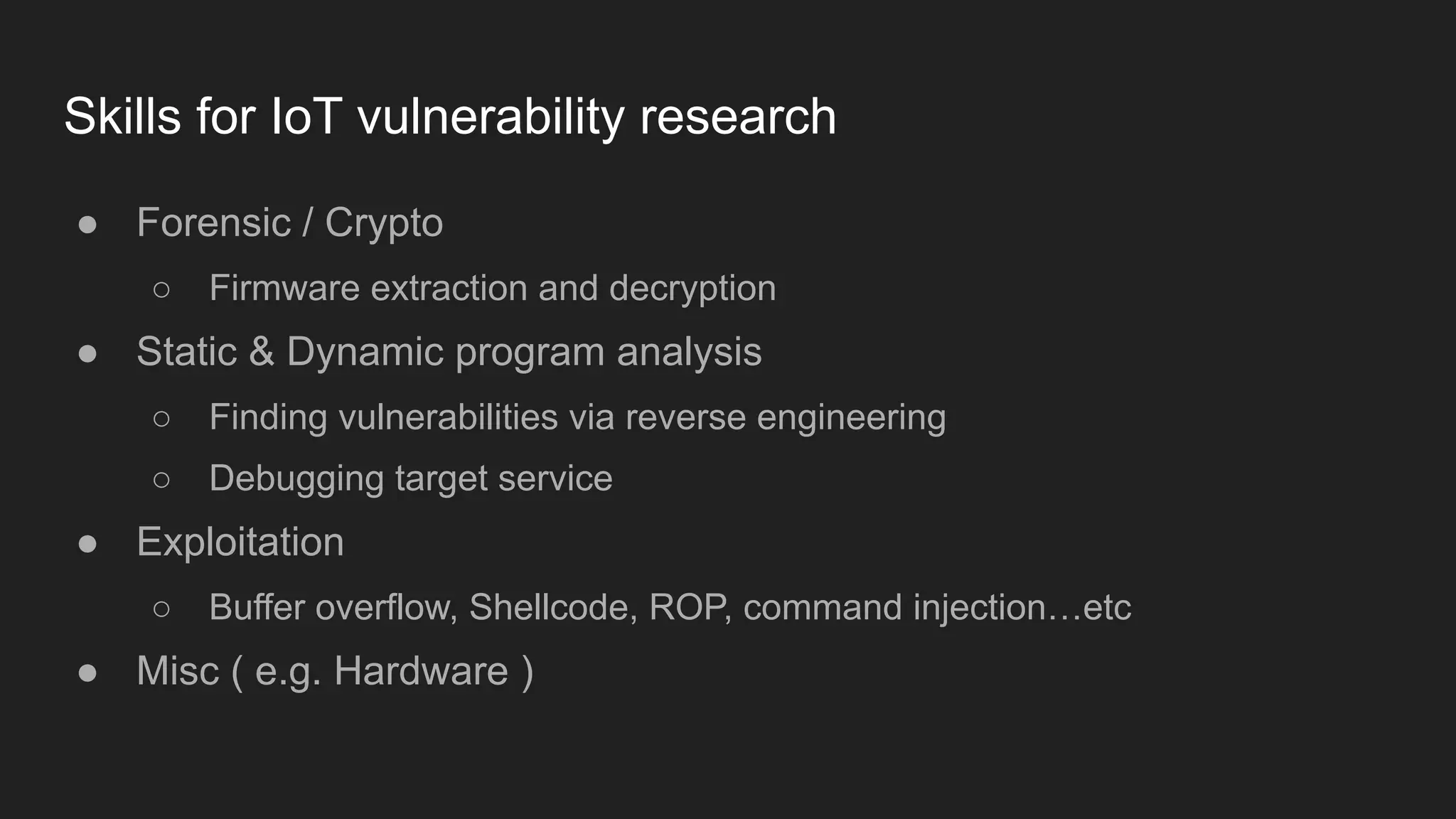 Skills for IoT vulnerability research
● Forensic / Crypto
○ Firmware extraction and decryption
● Static & Dynamic program analysis
○ Finding vulnerabilities via reverse engineering
○ Debugging target service
● Exploitation
○ Buffer overflow, Shellcode, ROP, command injection…etc
● Misc ( e.g. Hardware )
 