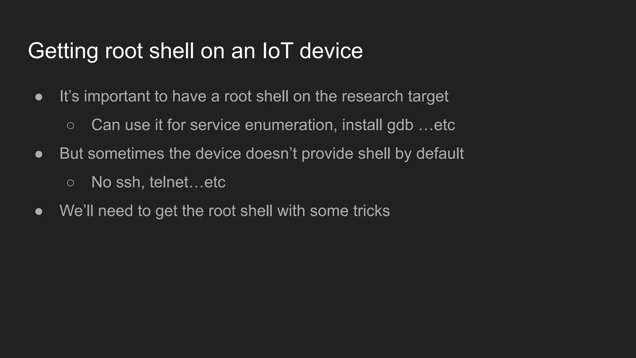 Getting root shell on an IoT device
● It’s important to have a root shell on the research target
○ Can use it for service enumeration, install gdb …etc
● But sometimes the device doesn’t provide shell by default
○ No ssh, telnet…etc
● We’ll need to get the root shell with some tricks
 