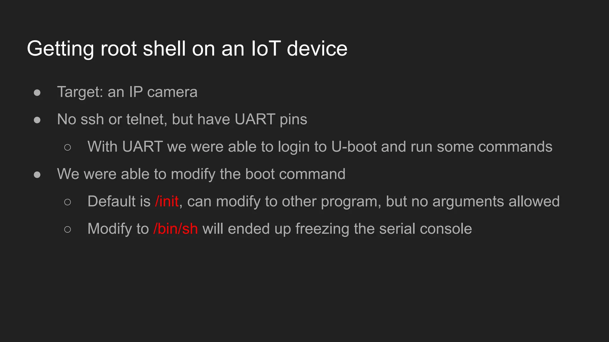 Getting root shell on an IoT device
● Target: an IP camera
● No ssh or telnet, but have UART pins
○ With UART we were able to login to U-boot and run some commands
● We were able to modify the boot command
○ Default is /init, can modify to other program, but no arguments allowed
○ Modify to /bin/sh will ended up freezing the serial console
 