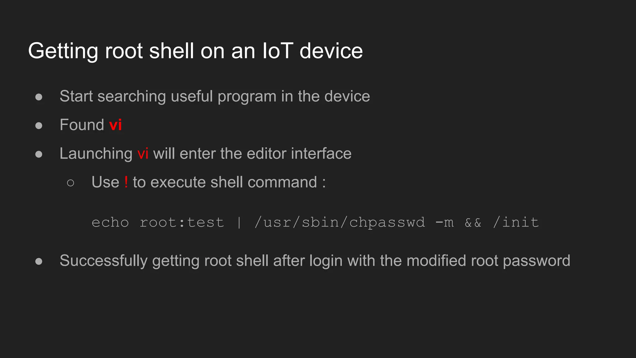 Getting root shell on an IoT device
● Start searching useful program in the device
● Found vi
● Launching vi will enter the editor interface
○ Use ! to execute shell command :
echo root:test | /usr/sbin/chpasswd -m && /init
● Successfully getting root shell after login with the modified root password
 