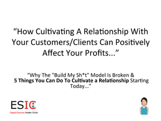 “How	
  Cul)va)ng	
  A	
  Rela)onship	
  With	
  
Your	
  Customers/Clients	
  Can	
  Posi)vely	
  
           Aﬀect	
  Your	
  Proﬁts...”	
  

            “Why	
  The	
  "Build	
  My	
  Sh*t"	
  Model	
  Is	
  Broken	
  &	
  
	
  5	
  Things	
  You	
  Can	
  Do	
  To	
  Cul0vate	
  a	
  Rela0onship	
  Star)ng	
  
                                         Today...”	
  
 