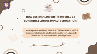 HOWCULTURALDIVERSITYOFFEREDBY
BOARDINGSCHOOLSIMPACTSEDUCATION?
Boarding school is not just a school, it is a different world in itself. It
is a separate habitat with inhabitants from different backgrounds,
ethnicities, and sexualities across gender spectrums.
 