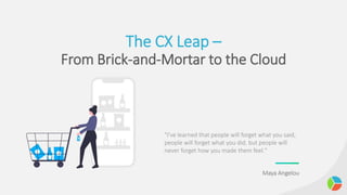 The CX Leap –
From Brick-and-Mortar to the Cloud
"I've learned that people will forget what you said,
people will forget what you did, but people will
never forget how you made them feel."
Maya Angelou
 