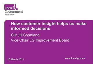 How customer insight helps us make informed decisions Cllr Jill Shortland Vice Chair LG Improvement Board 10 March 2011 www.local.gov.uk 