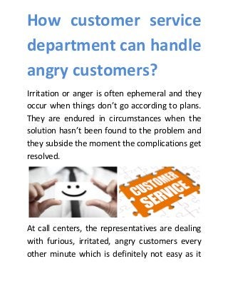 How customer service
department can handle
angry customers?
Irritation or anger is often ephemeral and they
occur when things don’t go according to plans.
They are endured in circumstances when the
solution hasn’t been found to the problem and
they subside the moment the complications get
resolved.
At call centers, the representatives are dealing
with furious, irritated, angry customers every
other minute which is definitely not easy as it
 