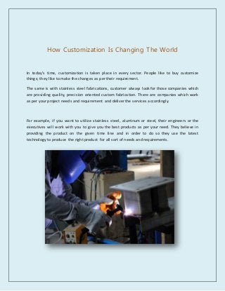 How Customization Is Changing The World
In today's time, customization is taken place in every sector. People like to buy customize
things; they like to make the changes as per their requirement.
The same is with stainless steel fabrications, customer always look for those companies which
are providing quality, precision oriented custom fabrication. There are companies which work
as per your project needs and requirement and deliver the services accordingly.
For example, if you want to utilize stainless steel, aluminum or steel, their engineers or the
executives will work with you to give you the best products as per your need. They believe in
providing the product on the given time line and in order to do so they use the latest
technology to produce the right product for all sort of needs and requirements.
 