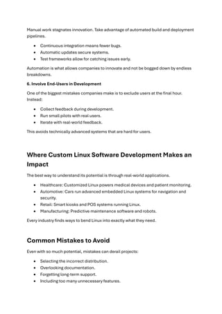 Manual work stagnates innovation. Take advantage of automated build and deployment
pipelines.
• Continuous integration means fewer bugs.
• Automatic updates secure systems.
• Test frameworks allow for catching issues early.
Automation is what allows companies to innovate and not be bogged down by endless
breakdowns.
6. Involve End-Users in Development
One of the biggest mistakes companies make is to exclude users at the final hour.
Instead:
• Collect feedback during development.
• Run small pilots with real users.
• Iterate with real-world feedback.
This avoids technically advanced systems that are hard for users.
Where Custom Linux Software Development Makes an
Impact
The best way to understand its potential is through real-world applications.
• Healthcare: Customized Linux powers medical devices and patient monitoring.
• Automotive: Cars run advanced embedded Linux systems for navigation and
security.
• Retail: Smart kiosks and POS systems running Linux.
• Manufacturing: Predictive maintenance software and robots.
Every industry finds ways to bend Linux into exactly what they need.
Common Mistakes to Avoid
Even with so much potential, mistakes can derail projects:
• Selecting the incorrect distribution.
• Overlooking documentation.
• Forgetting long-term support.
• Including too many unnecessary features.
 
