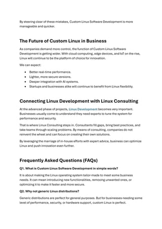 By steering clear of these mistakes, Custom Linux Software Development is more
manageable and quicker.
The Future of Custom Linux in Business
As companies demand more control, the function of Custom Linux Software
Development is getting wider. With cloud computing, edge devices, and IoT on the rise,
Linux will continue to be the platform of choice for innovation.
We can expect:
• Better real-time performance.
• Lighter, more secure versions.
• Deeper integration with AI systems.
• Startups and businesses alike will continue to benefit from Linux flexibility.
Connecting Linux Development with Linux Consulting
At the advanced phase of projects, Linux Development becomes very important.
Businesses usually come to understand they need experts to tune the system for
performance and security.
That is where Linux Consulting steps in. Consultants fill gaps, bring best practices, and
take teams through scaling problems. By means of consulting, companies do not
reinvent the wheel and can focus on creating their own solutions.
By leveraging the marriage of in-house efforts with expert advice, business can optimize
Linux and push innovation even further.
Frequently Asked Questions (FAQs)
Q1. What is Custom Linux Software Development in simple words?
It is about making the Linux operating system tailor-made to meet some business
needs. It can mean introducing new functionalities, removing unwanted ones, or
optimizing it to make it faster and more secure.
Q2. Why not generic Linux distributions?
Generic distributions are perfect for general purposes. But for businesses needing some
level of performance, security, or hardware support, custom Linux is perfect.
 