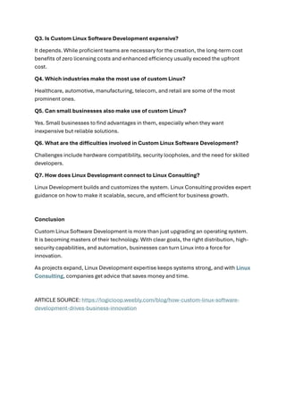 Q3. Is Custom Linux Software Development expensive?
It depends. While proficient teams are necessary for the creation, the long-term cost
benefits of zero licensing costs and enhanced efficiency usually exceed the upfront
cost.
Q4. Which industries make the most use of custom Linux?
Healthcare, automotive, manufacturing, telecom, and retail are some of the most
prominent ones.
Q5. Can small businesses also make use of custom Linux?
Yes. Small businesses to find advantages in them, especially when they want
inexpensive but reliable solutions.
Q6. What are the difficulties involved in Custom Linux Software Development?
Challenges include hardware compatibility, security loopholes, and the need for skilled
developers.
Q7. How does Linux Development connect to Linux Consulting?
Linux Development builds and customizes the system. Linux Consulting provides expert
guidance on how to make it scalable, secure, and efficient for business growth.
Conclusion
Custom Linux Software Development is more than just upgrading an operating system.
It is becoming masters of their technology. With clear goals, the right distribution, high-
security capabilities, and automation, businesses can turn Linux into a force for
innovation.
As projects expand, Linux Development expertise keeps systems strong, and with Linux
Consulting, companies get advice that saves money and time.
ARTICLE SOURCE: https://logicloop.weebly.com/blog/how-custom-linux-software-
development-drives-business-innovation
 
