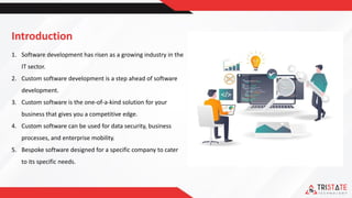 Introduction
1. Software development has risen as a growing industry in the
IT sector.
2. Custom software development is a step ahead of software
development.
3. Custom software is the one-of-a-kind solution for your
business that gives you a competitive edge.
4. Custom software can be used for data security, business
processes, and enterprise mobility.
5. Bespoke software designed for a specific company to cater
to its specific needs.
 