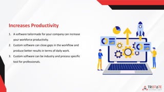 Increases Productivity
1. A software tailormade for your company can increase
your workforce productivity.
2. Custom software can close gaps in the workflow and
produce better results in terms of daily work.
3. Custom software can be industry and process specific
tool for professionals.
 