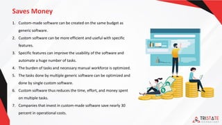 Saves Money
1. Custom-made software can be created on the same budget as
generic software.
2. Custom software can be more efficient and useful with specific
features.
3. Specific features can improve the usability of the software and
automate a huge number of tasks.
4. The burden of tasks and necessary manual workforce is optimized.
5. The tasks done by multiple generic software can be optimized and
done by single custom software.
6. Custom software thus reduces the time, effort, and money spent
on multiple tasks.
7. Companies that invest in custom-made software save nearly 30
percent in operational costs.
 