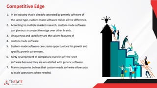 Competitive Edge
1. In an industry that is already saturated by generic software of
the same type, custom-made software makes all the difference.
2. According to multiple market research, custom-made software
can give you a competitive edge over other brands.
3. Uniqueness and specificity are the salient features of
4. custom-made software.
5. Custom-made software can create opportunities for growth and
specific growth parameters.
6. Forty-sevenpercent of companies invest in off-the-shelf
software because they are unsatisfied with generic software.
7. Many companies believe that custom-made software allows you
to scale operations when needed.
 