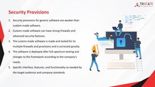 Security Provisions
1. Security provisions for generic software are weaker than
custom-made software.
2. Custom-made software can have strong firewalls and
advanced security features.
3. The custom-made software is made and tested for its
multiple firewalls and provisions and is corrected greatly.
4. The software is deployed after full-spectrum testing and
changes to the framework according to the company's
needs.
5. Specific interface, features, and functionality as needed by
the target audience and company standards.
 