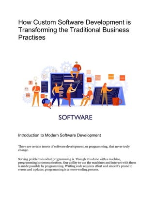 How Custom Software Development is
Transforming the Traditional Business
Practises
Introduction to Modern Software Development
There are certain tenets of software development, or programming, that never truly
change.
Solving problems is what programming is. Though it is done with a machine,
programming is communication. Our ability to use the machines and interact with them
is made possible by programming. Writing code requires effort and since it's prone to
errors and updates, programming is a never-ending process.
 