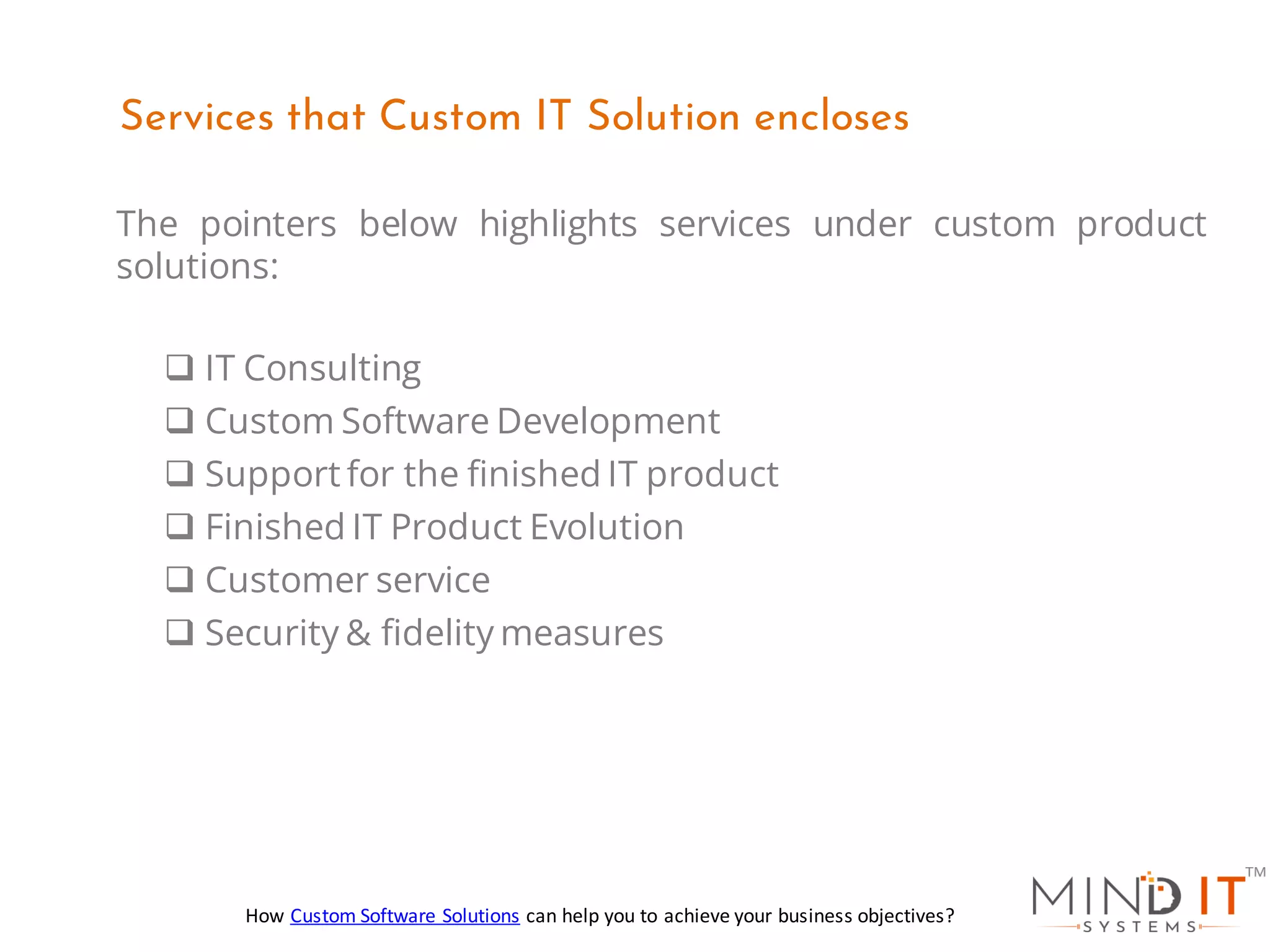 The pointers below highlights services under custom product
solutions:
❑ IT Consulting
❑ Custom Software Development
❑ Support for the finished IT product
❑ Finished IT Product Evolution
❑ Customer service
❑ Security & fidelity measures
Services that Custom IT Solution encloses
How Custom Software Solutions can help you to achieve your business objectives?
 