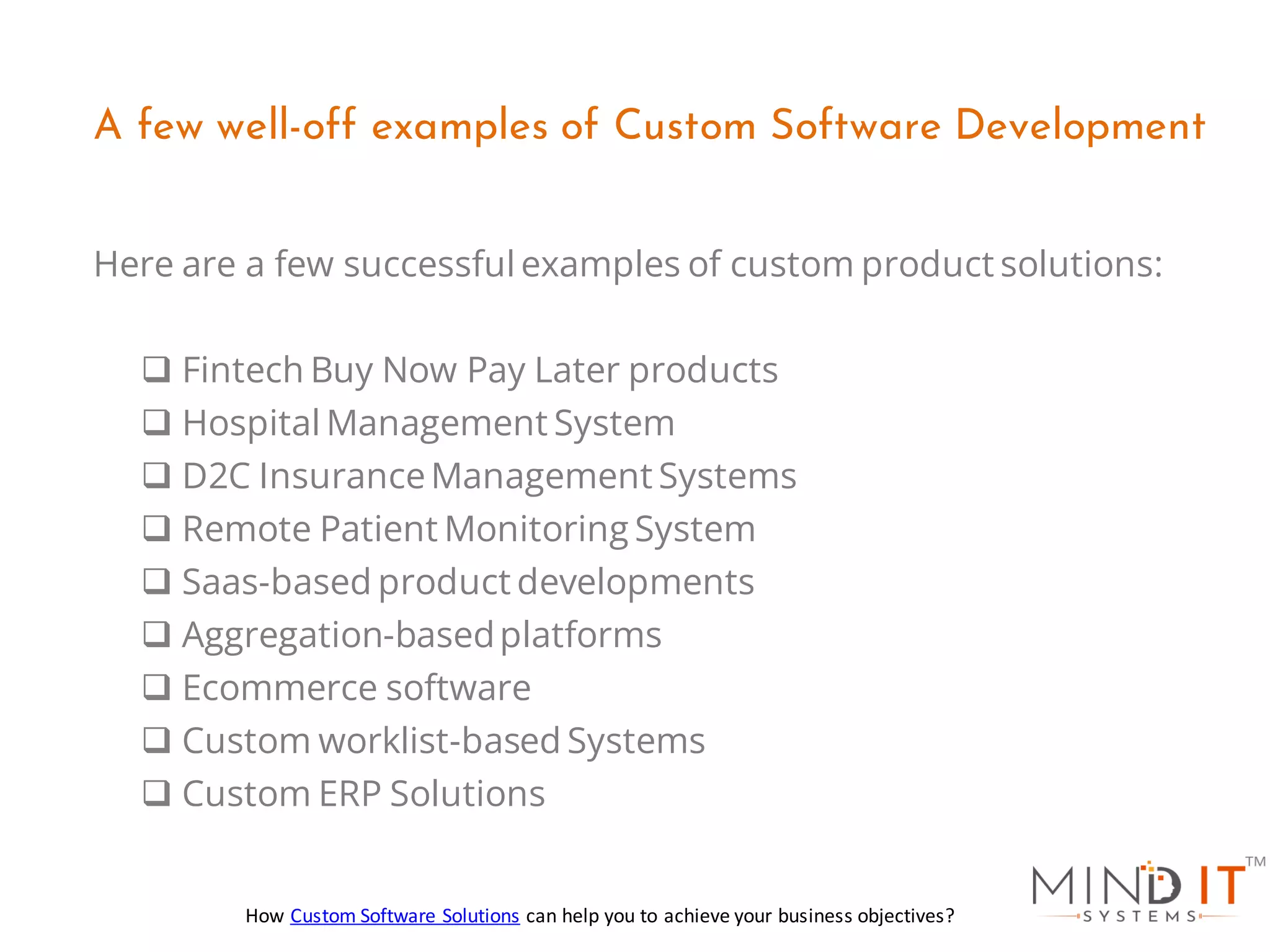 Here are a few successful examples of custom product solutions:
❑ Fintech Buy Now Pay Later products
❑ Hospital Management System
❑ D2C InsuranceManagement Systems
❑ Remote Patient Monitoring System
❑ Saas-based product developments
❑ Aggregation-basedplatforms
❑ Ecommerce software
❑ Custom worklist-based Systems
❑ Custom ERP Solutions
A few well-off examples of Custom Software Development
How Custom Software Solutions can help you to achieve your business objectives?
 