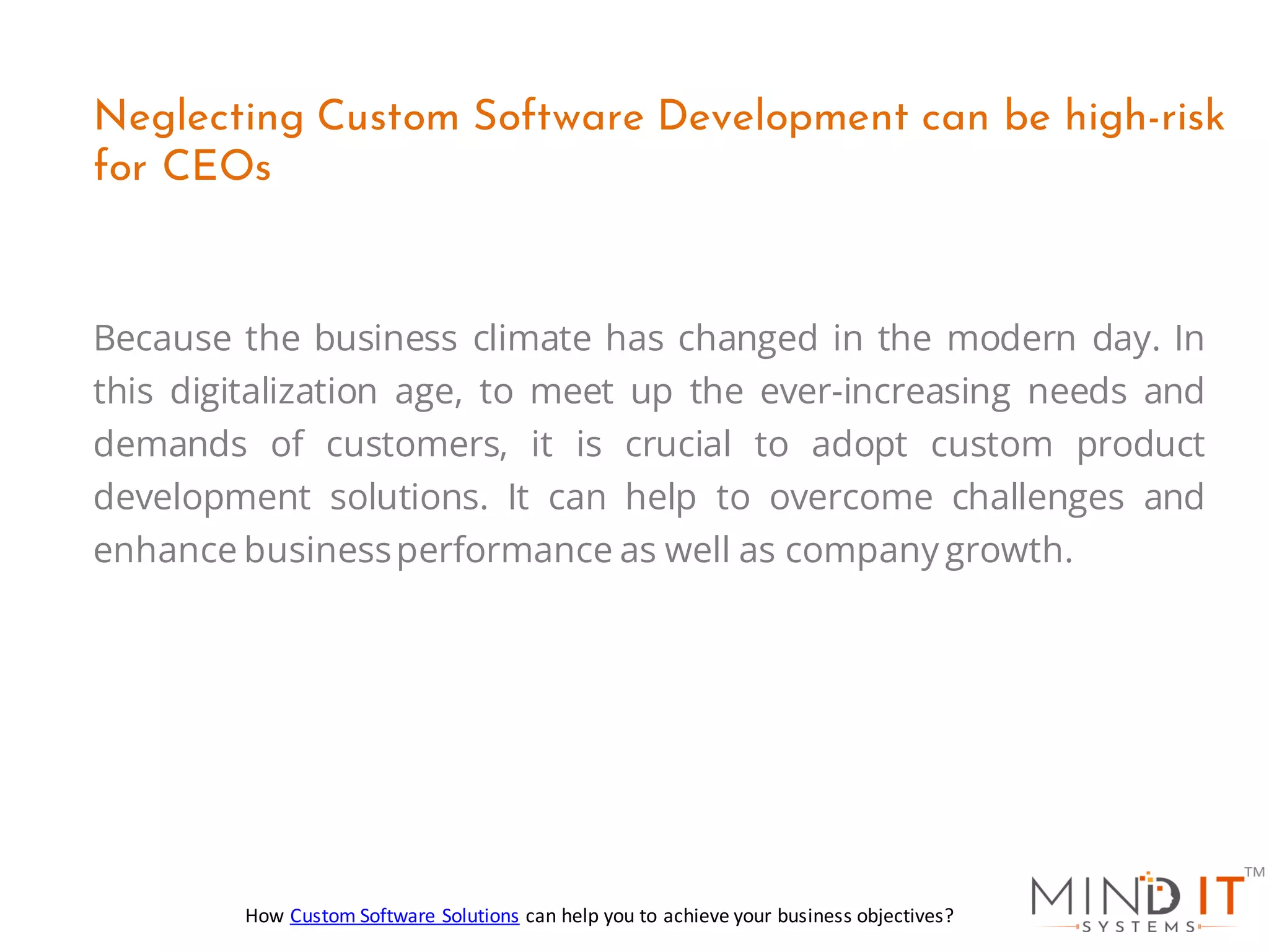 Because the business climate has changed in the modern day. In
this digitalization age, to meet up the ever-increasing needs and
demands of customers, it is crucial to adopt custom product
development solutions. It can help to overcome challenges and
enhance businessperformance as well as company growth.
Neglecting Custom Software Development can be high-risk
for CEOs
How Custom Software Solutions can help you to achieve your business objectives?
 