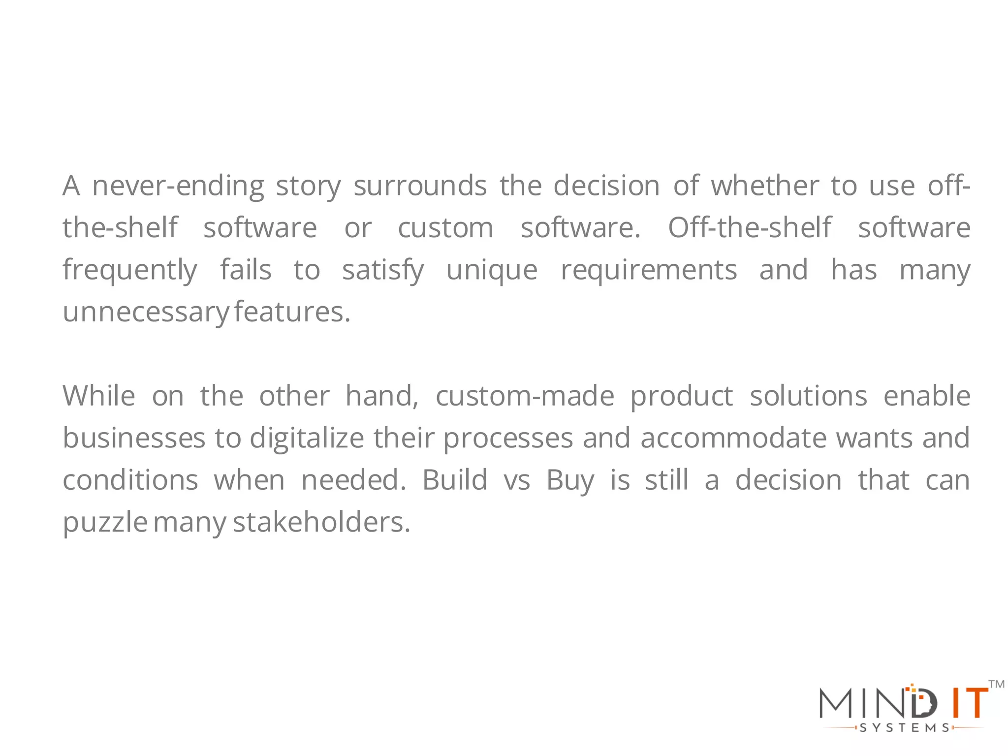 A never-ending story surrounds the decision of whether to use off-
the-shelf software or custom software. Off-the-shelf software
frequently fails to satisfy unique requirements and has many
unnecessaryfeatures.
While on the other hand, custom-made product solutions enable
businesses to digitalize their processes and accommodate wants and
conditions when needed. Build vs Buy is still a decision that can
puzzlemany stakeholders.
 