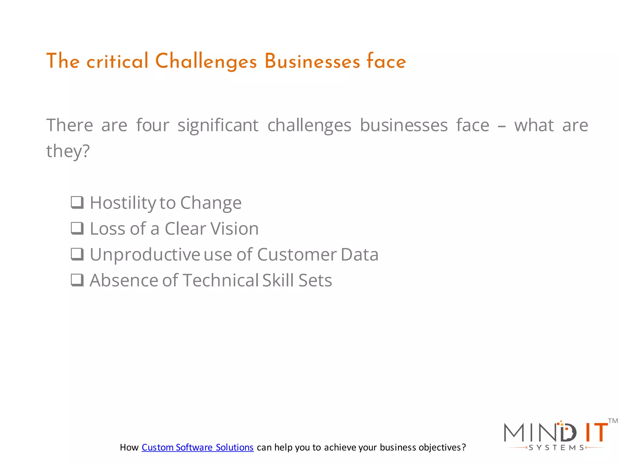 There are four significant challenges businesses face – what are
they?
❑ Hostility to Change
❑ Loss of a Clear Vision
❑ Unproductiveuse of Customer Data
❑ Absence of Technical Skill Sets
The critical Challenges Businesses face
How Custom Software Solutions can help you to achieve your business objectives?
 