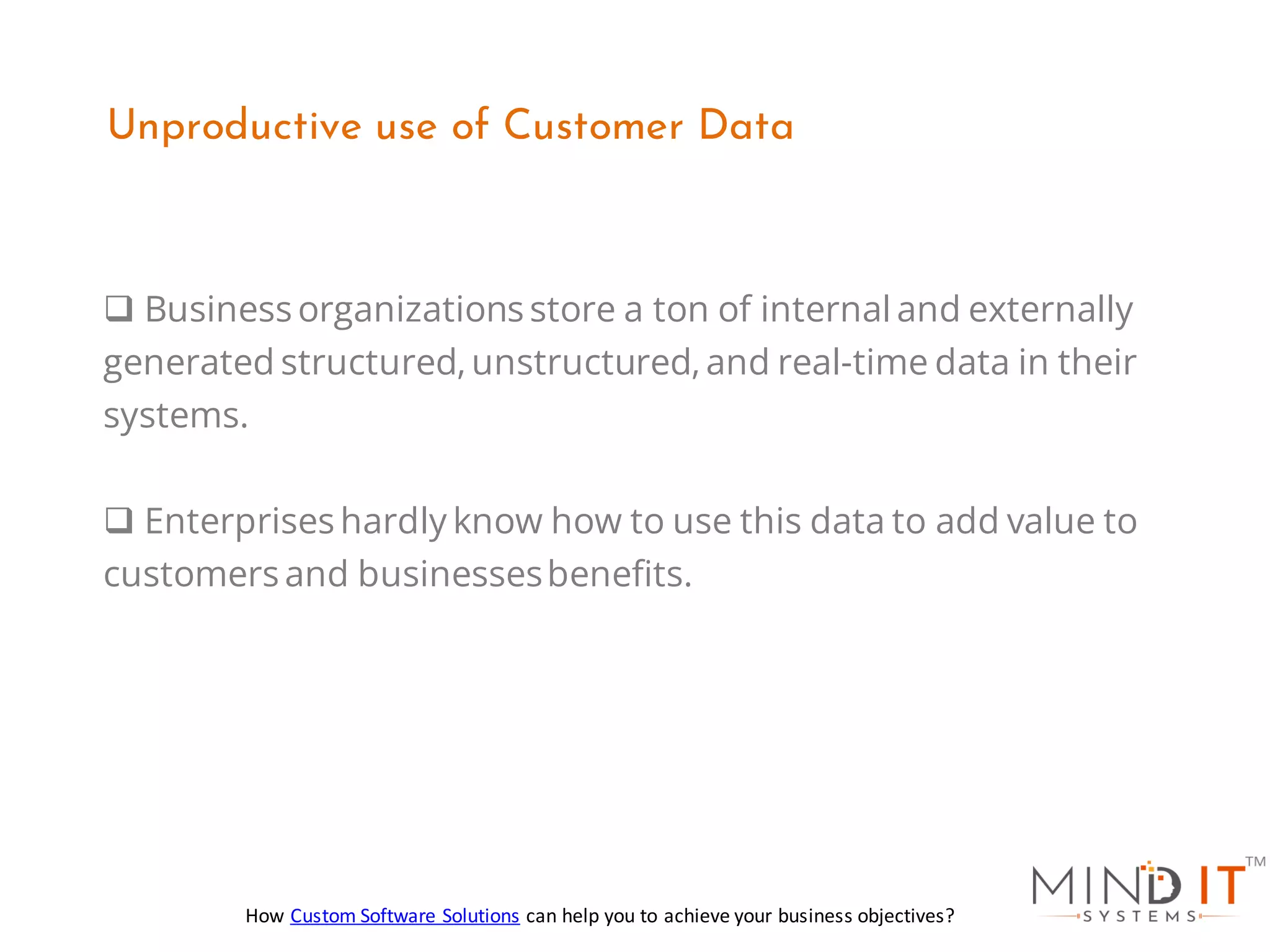 ❑ Business organizations store a ton of internal and externally
generated structured,unstructured,and real-time data in their
systems.
❑ Enterprises hardly know how to use this data to add value to
customers and businessesbenefits.
Unproductive use of Customer Data
How Custom Software Solutions can help you to achieve your business objectives?
 