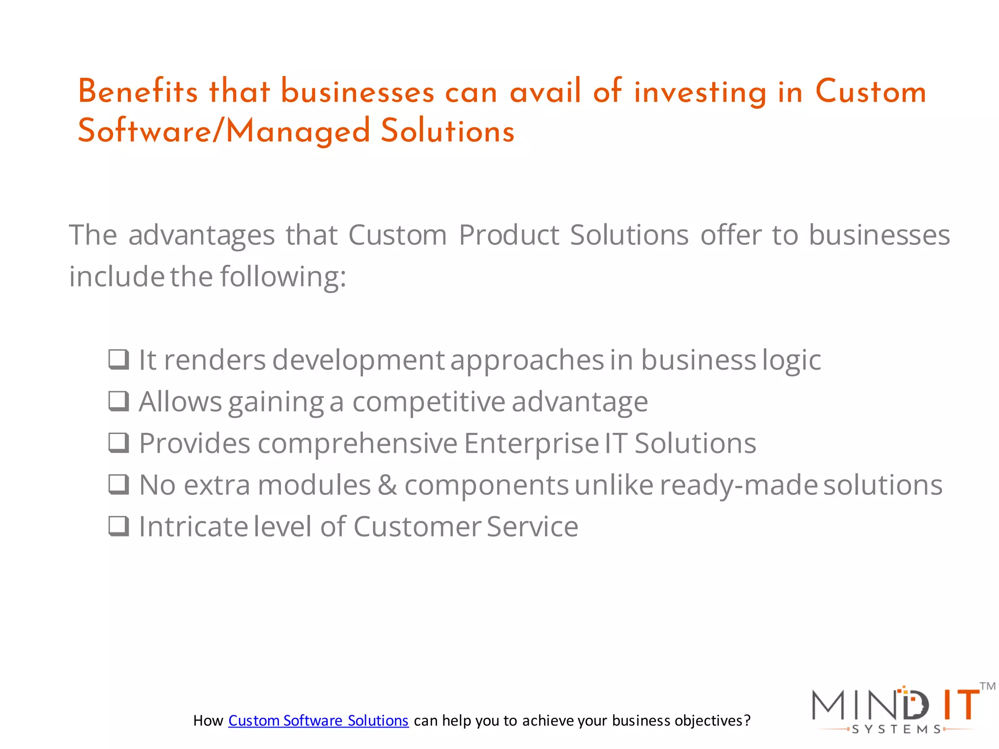 The advantages that Custom Product Solutions offer to businesses
includethe following:
❑ It renders development approaches in business logic
❑ Allows gaining a competitive advantage
❑ Provides comprehensive EnterpriseIT Solutions
❑ No extra modules & components unlike ready-madesolutions
❑ Intricatelevel of Customer Service
Benefits that businesses can avail of investing in Custom
Software/Managed Solutions
How Custom Software Solutions can help you to achieve your business objectives?
 