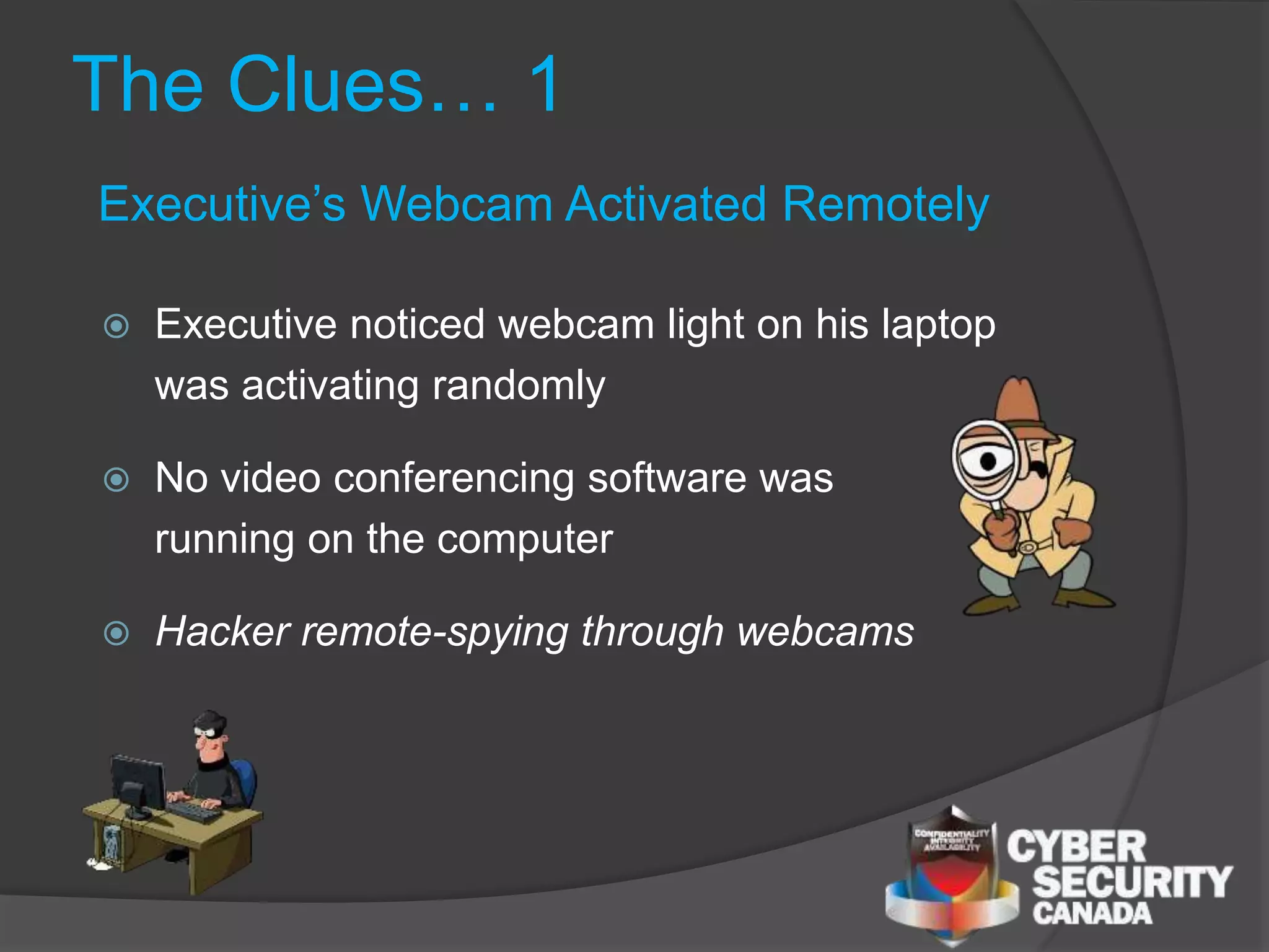 The Clues… 1
 Executive noticed webcam light on his laptop
was activating randomly
 No video conferencing software was
running on the computer
 Hacker remote-spying through webcams
Executive’s Webcam Activated Remotely
 