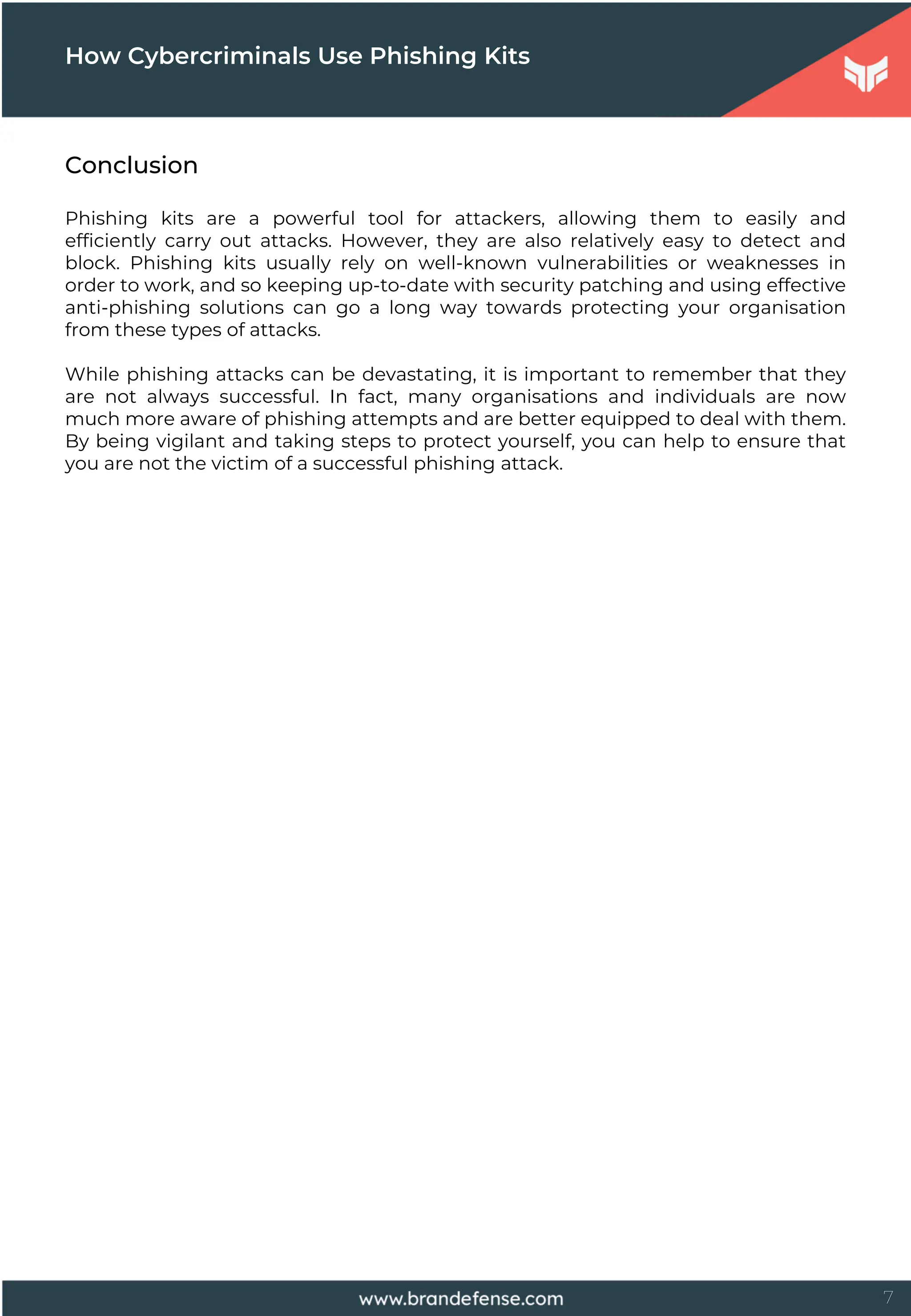 7
How Cybercriminals Use Phishing Kits
Conclusion
Phishing kits are a powerful tool for attackers, allowing them to easily and
efficiently carry out attacks. However, they are also relatively easy to detect and
block. Phishing kits usually rely on well-known vulnerabilities or weaknesses in
order to work, and so keeping up-to-date with security patching and using effective
anti-phishing solutions can go a long way towards protecting your organisation
from these types of attacks.
While phishing attacks can be devastating, it is important to remember that they
are not always successful. In fact, many organisations and individuals are now
much more aware of phishing attempts and are better equipped to deal with them.
By being vigilant and taking steps to protect yourself, you can help to ensure that
you are not the victim of a successful phishing attack.
 
