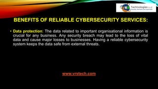 BENEFITS OF RELIABLE CYBERSECURITY SERVICES:
• Data protection: The data related to important organisational information is
crucial for any business. Any security breach may lead to the loss of vital
data and cause major losses to businesses. Having a reliable cybersecurity
system keeps the data safe from external threats.
www.vrstech.com
 