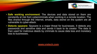 • Safe working environment: The devices and data stored on them are
constantly at risk from cybercriminals when working in a remote location. The
files shared through the internet, emails, data stored on the system are all
vulnerable to cyber-attack.
• Detects spyware: Spyware is a major threat for businesses. It detects any
passwords and sensitive data and sends it back to its creator. The data is
then used for malicious deeds by criminals to cause data loss and monetary
loss to businesses.
www.vrstech.com
 
