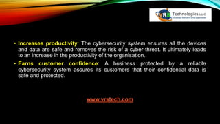 • Increases productivity: The cybersecurity system ensures all the devices
and data are safe and removes the risk of a cyber-threat. It ultimately leads
to an increase in the productivity of the organisation.
• Earns customer confidence: A business protected by a reliable
cybersecurity system assures its customers that their confidential data is
safe and protected.
www.vrstech.com
 