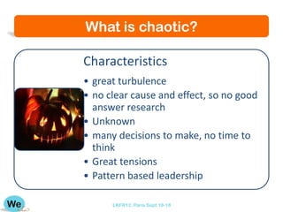 What is chaotic?

Characteristics
• great turbulence
• no clear cause and effect, so no good
  answer research
• Unknown
• many decisions to make, no time to
  think
• Great tensions
• Pattern based leadership

      LKFR12. Paris Sept 18-18
 
