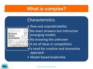 What is complex?

Characteristics
• flow and unpredictability
• No exact answers but instructive
  emerging models
• No knowing the unknown
• A lot of ideas in competition
• a need for creative and innovative
  approach
• Model based leadership

      LKFR12. Paris Sept 18-18
 