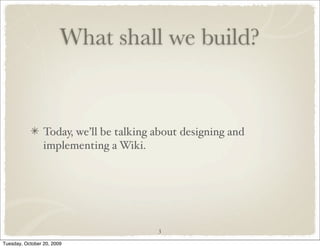What shall we build?


                 Today, we’ll be talking about designing and
                 implementing a Wiki.




                                         3

Tuesday, October 20, 2009
 