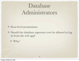 Database
                            Administrators

                 Root-level permissions:

                 Should the database superuser ever be allowed to log
                 in from the web app?

                     Why?




                                           39

Tuesday, October 20, 2009
 