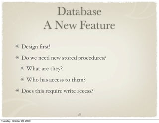Database
                            A New Feature
                 Design ﬁrst!

                 Do we need new stored procedures?

                     What are they?

                     Who has access to them?

                 Does this require write access?



                                         48

Tuesday, October 20, 2009
 