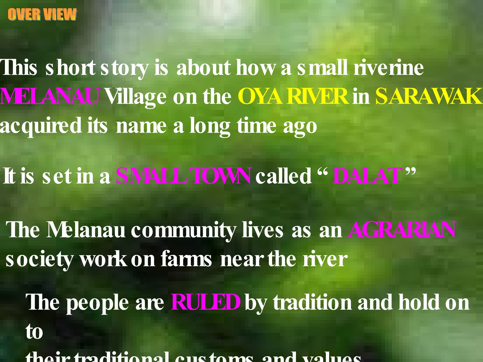 OVER VIEW This short story is about how a small riverine  MELANAU  Village on the  OYA RIVER  in  SARAWAK   acquired its name a long time ago The Melanau community lives as an  AGRARIAN   society work on farms near the river The people are  RULED  by tradition and hold on to their traditional customs and values. It is set in a  SMALL TOWN  called “  DALAT  ” 