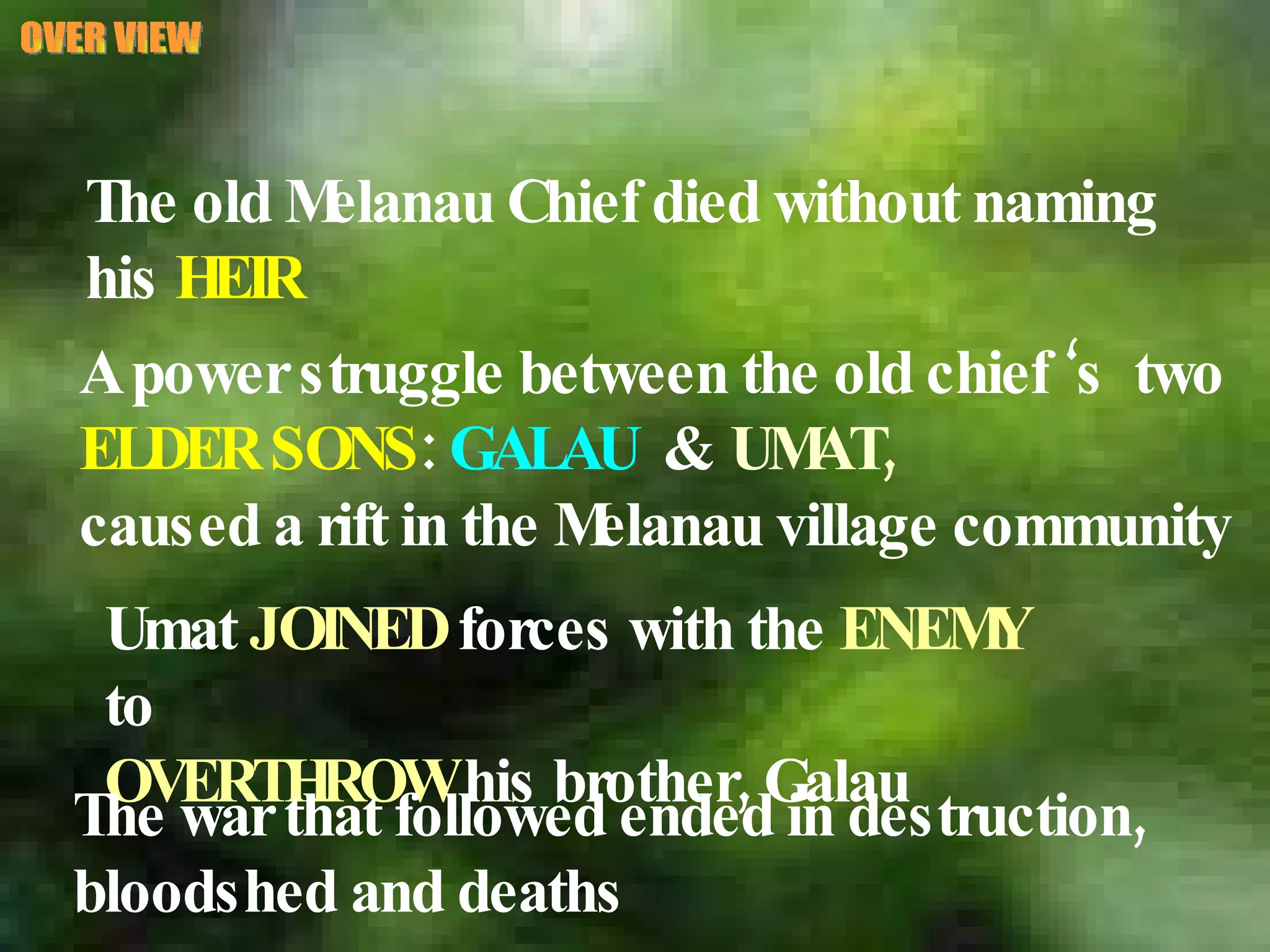 OVER VIEW The old Melanau Chief died without naming  his  HEIR A power struggle between the old chief ‘s  two ELDER SONS :  GALAU   &  UMAT,   caused a rift in the Melanau village community Umat  JOINED  forces with the  ENEMY  to  OVERTHROW  his brother, Galau The war that followed ended in destruction,  bloodshed and deaths 