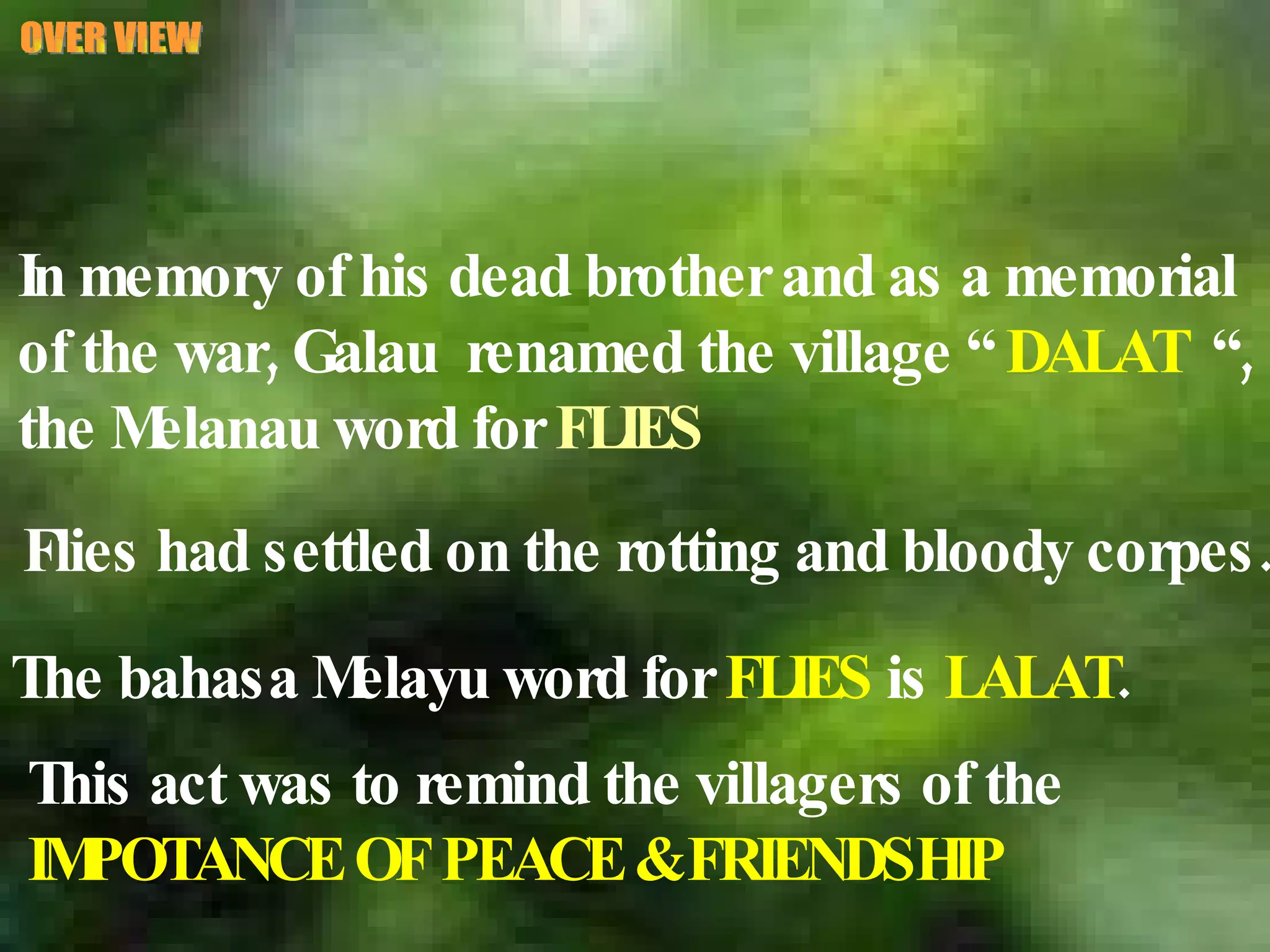 OVER VIEW In memory of his dead brother and as a memorial  of the war, Galau  renamed the village “  DALAT   “,  the Melanau word for  FLIES Flies had settled on the rotting and bloody corpes. The bahasa Melayu word for  FLIES  is  LALAT . This act was to remind the villagers of the  IMPOTANCE OF PEACE & FRIENDSHIP 