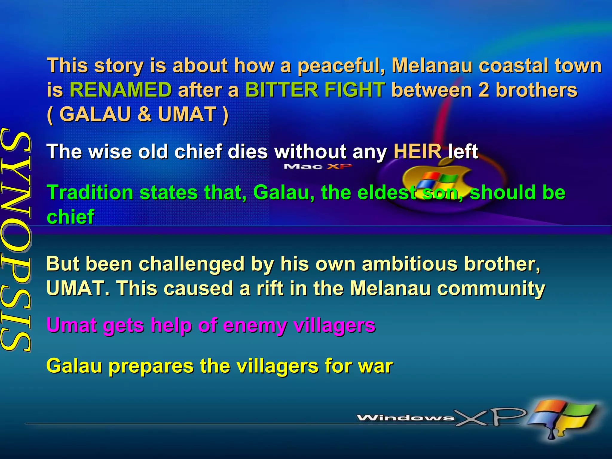 SYNOPSIS But been challenged by his own ambitious brother, UMAT. This caused a rift in the Melanau community The wise old chief dies without any  HEIR  left  This story is about how a peaceful, Melanau coastal town is  RENAMED  after a  BITTER FIGHT  between 2 brothers ( GALAU & UMAT ) Tradition states that, Galau, the eldest son, should be chief Umat gets help of enemy villagers Galau prepares the villagers for war 