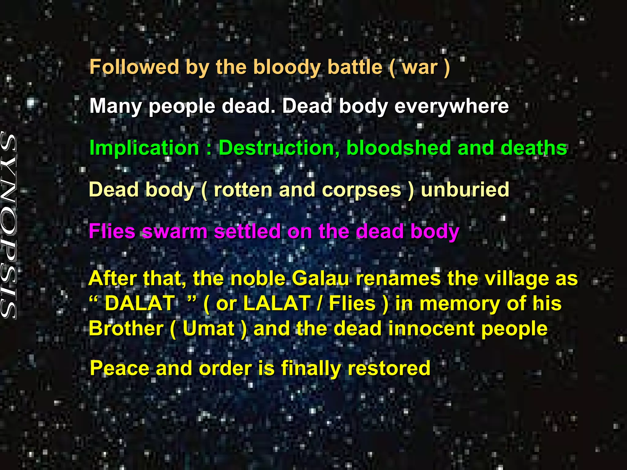 SYNOPSIS Dead body ( rotten and corpses ) unburied Many people dead. Dead body everywhere  Followed by the bloody battle ( war )  Implication : Destruction, bloodshed and deaths  Flies swarm settled on the dead body After that, the noble Galau renames the village as  “  DALAT  ” ( or LALAT / Flies ) in memory of his Brother ( Umat ) and the dead innocent people Peace and order is finally restored 
