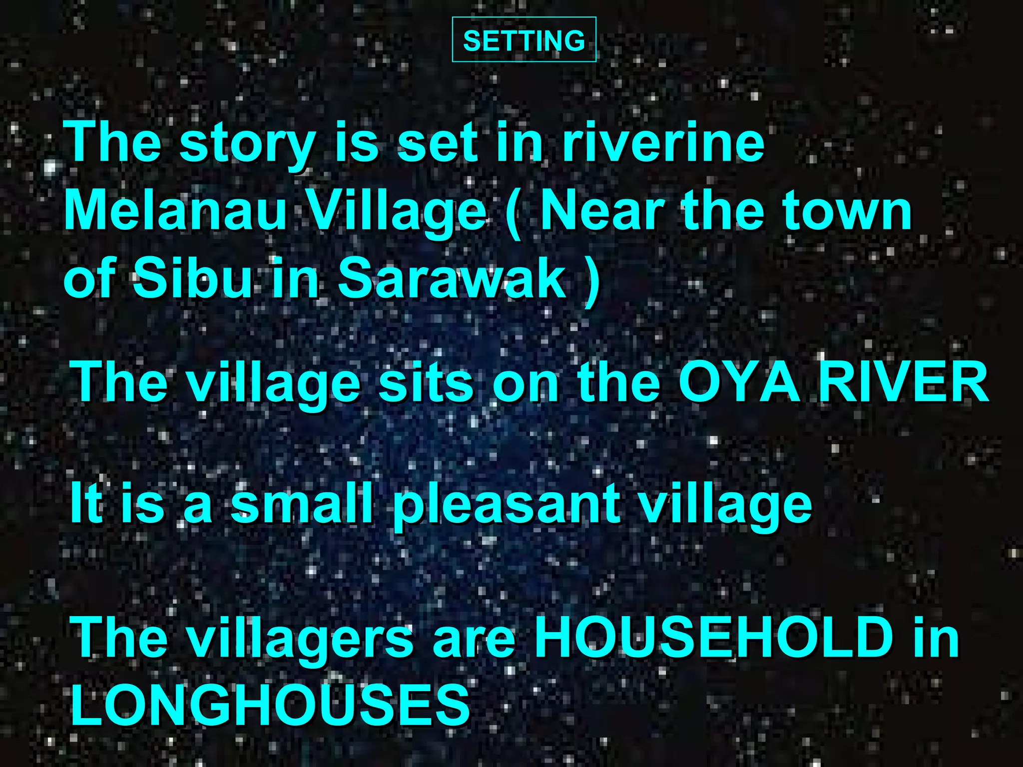 SETTING The story is set in riverine  Melanau Village ( Near the town  of Sibu in Sarawak ) The village sits on the OYA RIVER It is a small pleasant village The villagers are HOUSEHOLD in  LONGHOUSES 